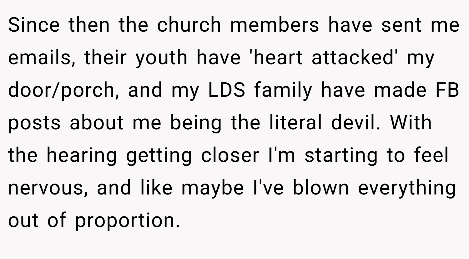 Since then the church members have sent me emails, their youth have 'heart attacked' my door/porch, and my LDS family have made FB posts about me being the literal devil. With the hearing getting closer I'm starting to feel nervous, and like maybe I've blown everything out of proportion.
