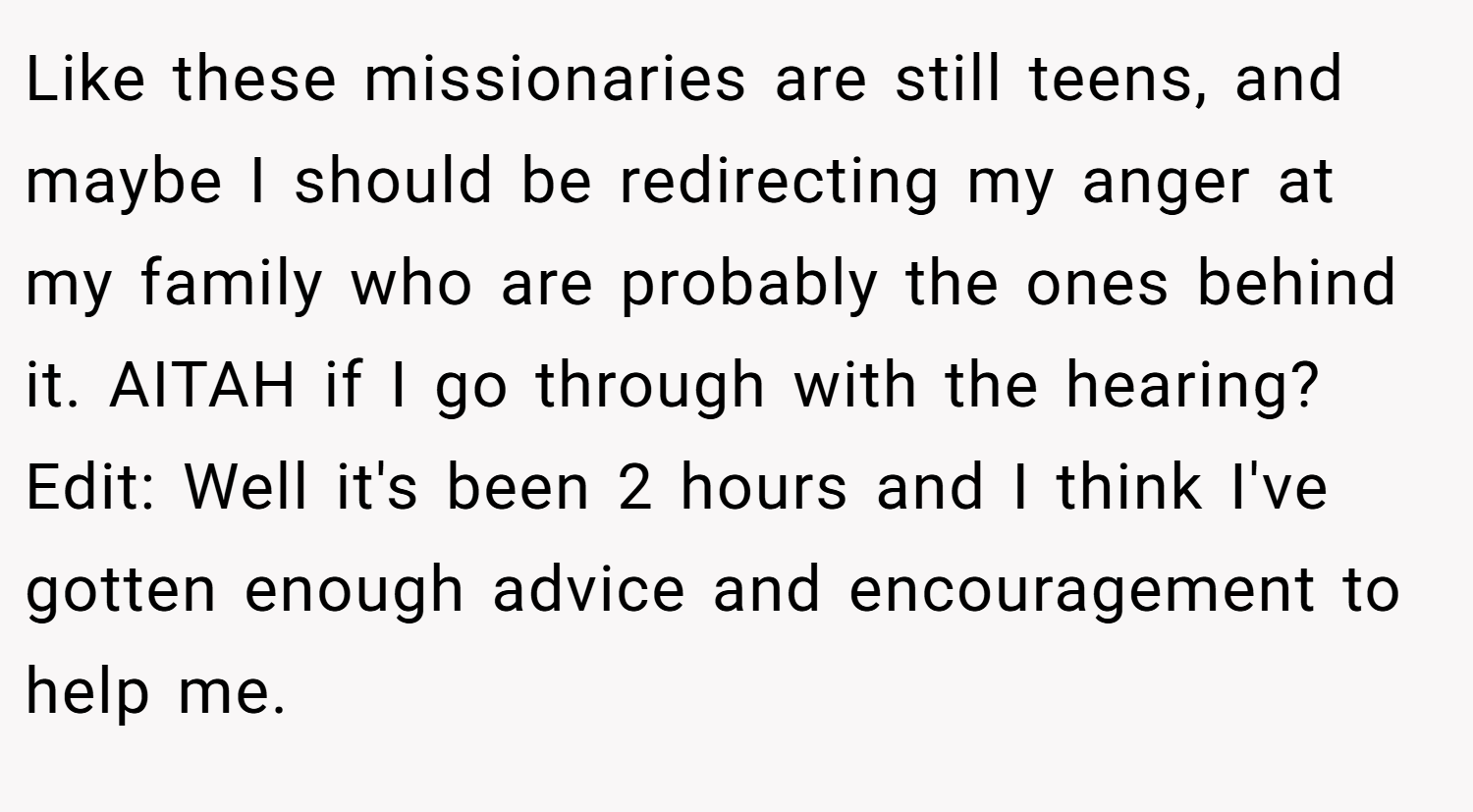 Like these missionaries are still teens, and maybe I should be redirecting my anger at my family who are probably the ones behind it. AITAH if I go through with the hearing? Edit: Well it's been 2 hours and I think I've gotten enough advice and encouragement to help me.