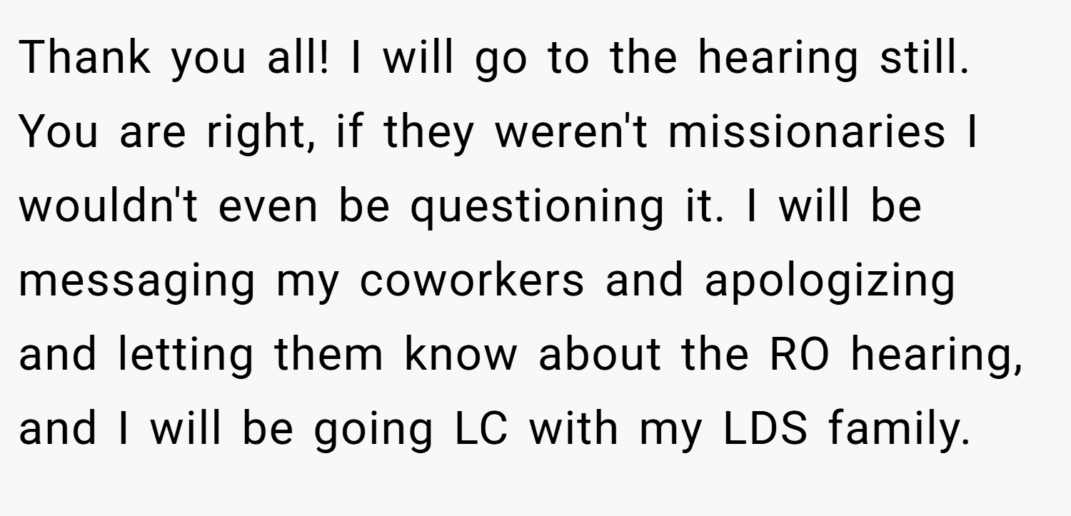 Thank you all! I will go to the hearing still. You are right, if they weren't missionaries I wouldn't even be questioning it. I will be messaging my coworkers and apologizing and letting them know about the RO hearing, and I will be going LC with my LDS family.