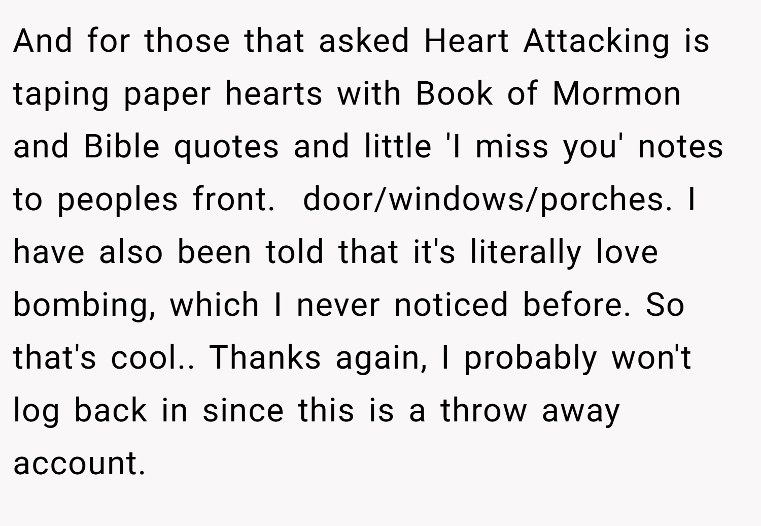 And for those that asked Heart Attacking is taping paper hearts with Book of Mormon and Bible quotes and little 'I miss you' notes to peoples front.  door/windows/porches. I have also been told that it's literally love bombing, which I never noticed before. So that's cool.. Thanks again, I probably won't log back in since this is a throw away account.