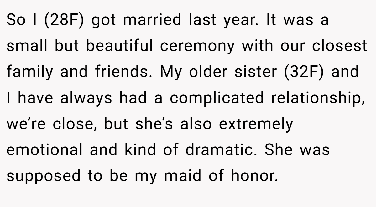 So I (28F) got married last year. It was a small but beautiful ceremony with our closest family and friends. My older sister (32F) and I have always had a complicated relationship, we’re close, but she’s also extremely emotional and kind of dramatic. She was supposed to be my maid of honor.