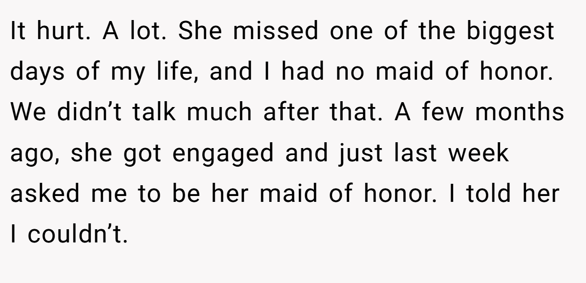 It hurt. A lot. She missed one of the biggest days of my life, and I had no maid of honor. We didn’t talk much after that. A few months ago, she got engaged and just last week asked me to be her maid of honor. I told her I couldn’t.