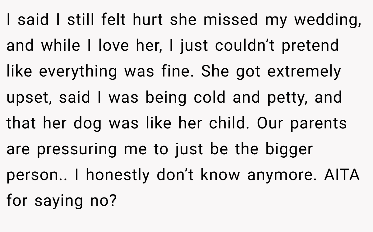I said I still felt hurt she missed my wedding, and while I love her, I just couldn’t pretend like everything was fine. She got extremely upset, said I was being cold and petty, and that her dog was like her child. Our parents are pressuring me to just be the bigger person.. I honestly don’t know anymore. AITA for saying no?