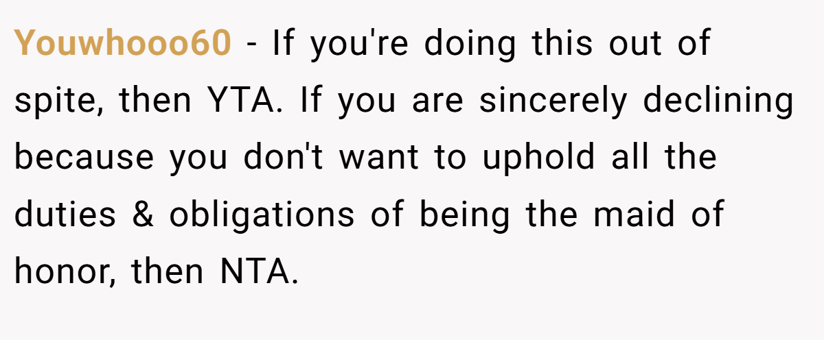 Youwhooo60 − If you're doing this out of spite, then YTA. If you are sincerely declining because you don't want to uphold all the duties & obligations of being the maid of honor, then NTA.