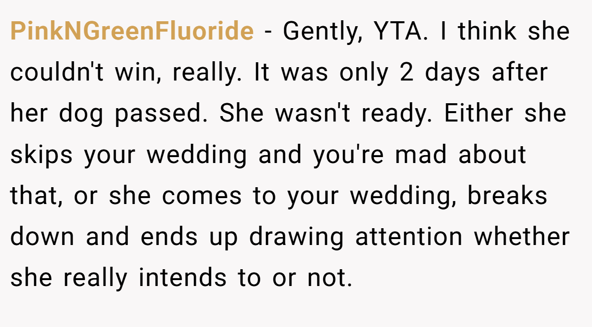 PinkNGreenFluoride − Gently, YTA. I think she couldn't win, really. It was only 2 days after her dog passed. She wasn't ready. Either she skips your wedding and you're mad about that, or she comes to your wedding, breaks down and ends up drawing attention whether she really intends to or not.