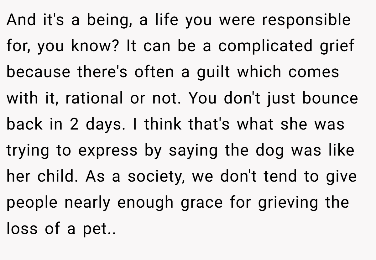 And it's a being, a life you were responsible for, you know? It can be a complicated grief because there's often a guilt which comes with it, rational or not. You don't just bounce back in 2 days. I think that's what she was trying to express by saying the dog was like her child. As a society, we don't tend to give people nearly enough grace for grieving the loss of a pet..