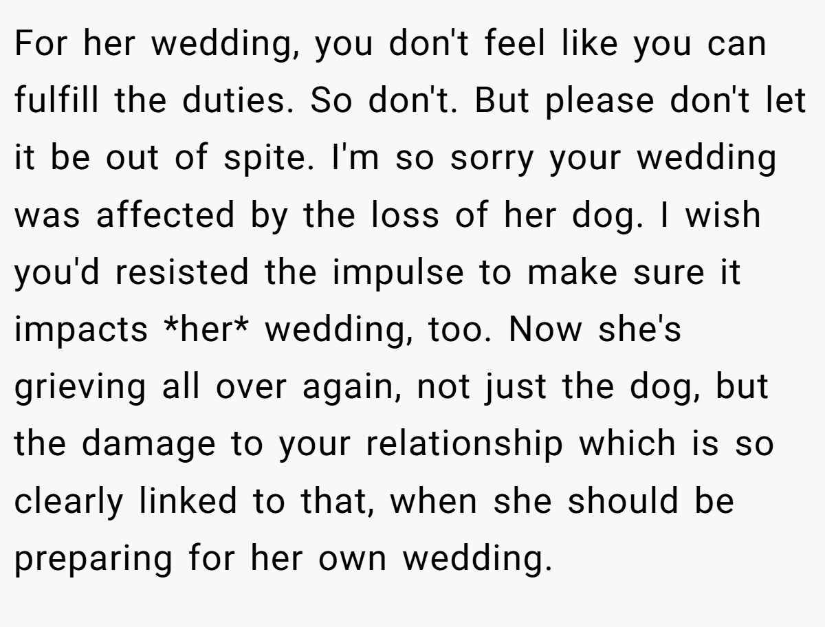 For her wedding, you don't feel like you can fulfill the duties. So don't. But please don't let it be out of spite. I'm so sorry your wedding was affected by the loss of her dog. I wish you'd resisted the impulse to make sure it impacts *her* wedding, too. Now she's grieving all over again, not just the dog, but the damage to your relationship which is so clearly linked to that, when she should be preparing for her own wedding.