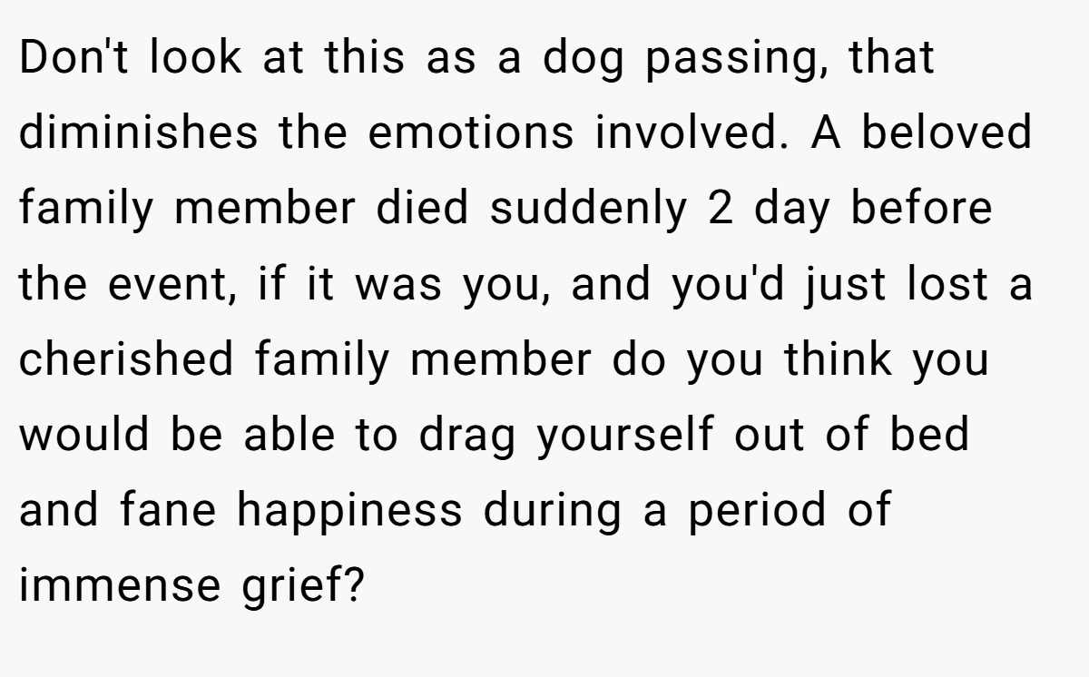Don't look at this as a dog passing, that diminishes the emotions involved. A beloved family member died suddenly 2 day before the event, if it was you, and you'd just lost a cherished family member do you think you would be able to drag yourself out of bed and fane happiness during a period of immense grief?