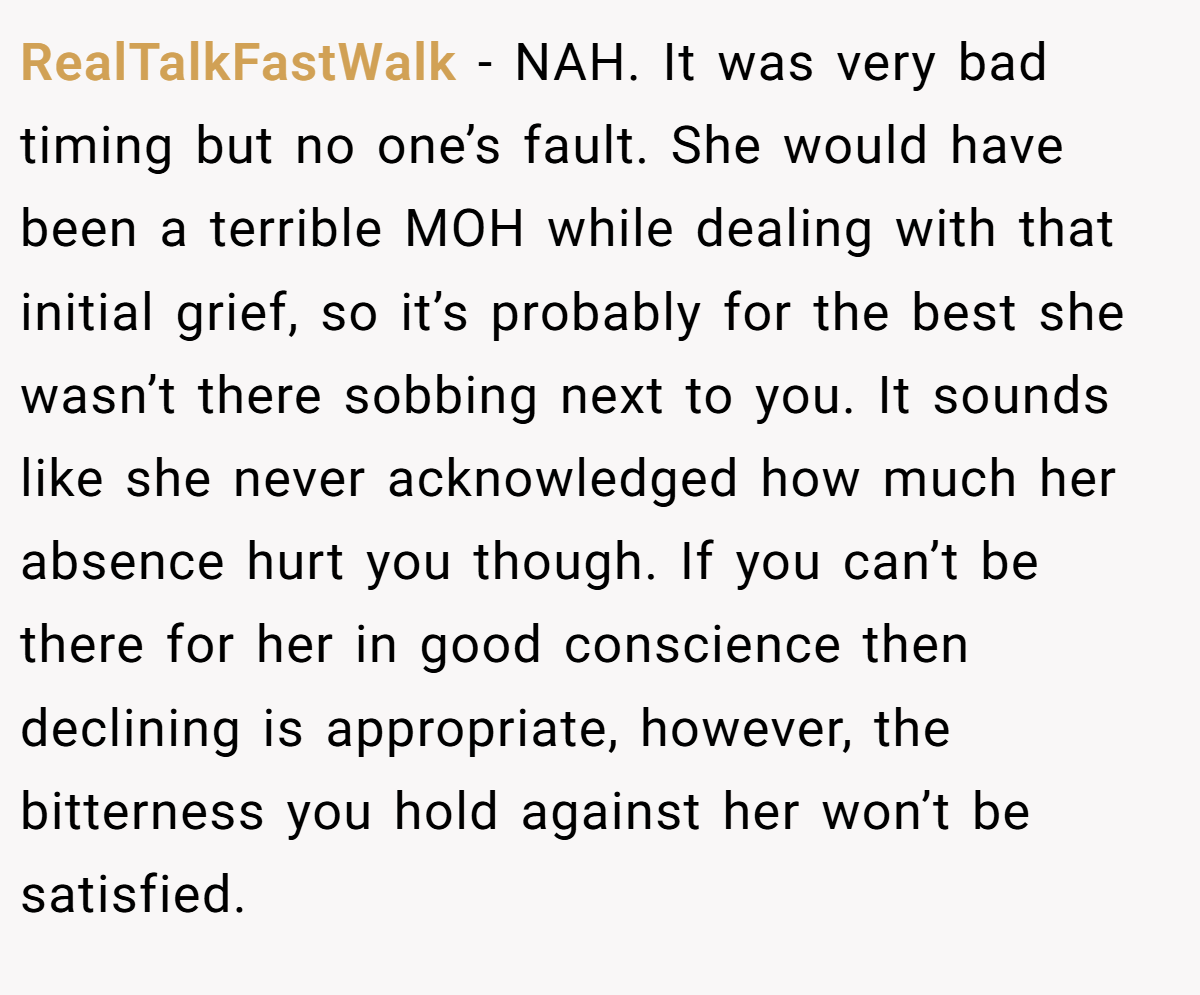 RealTalkFastWalk − NAH. It was very bad timing but no one’s fault. She would have been a terrible MOH while dealing with that initial grief, so it’s probably for the best she wasn’t there sobbing next to you. It sounds like she never acknowledged how much her absence hurt you though. If you can’t be there for her in good conscience then declining is appropriate, however, the bitterness you hold against her won’t be satisfied.