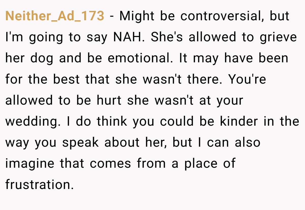 Neither_Ad_173 − Might be controversial, but I'm going to say NAH. She's allowed to grieve her dog and be emotional. It may have been for the best that she wasn't there. You're allowed to be hurt she wasn't at your wedding. I do think you could be kinder in the way you speak about her, but I can also imagine that comes from a place of frustration.