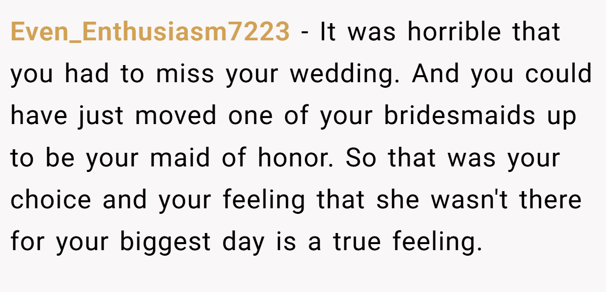 Even_Enthusiasm7223 − It was horrible that you had to miss your wedding. And you could have just moved one of your bridesmaids up to be your maid of honor. So that was your choice and your feeling that she wasn't there for your biggest day is a true feeling.