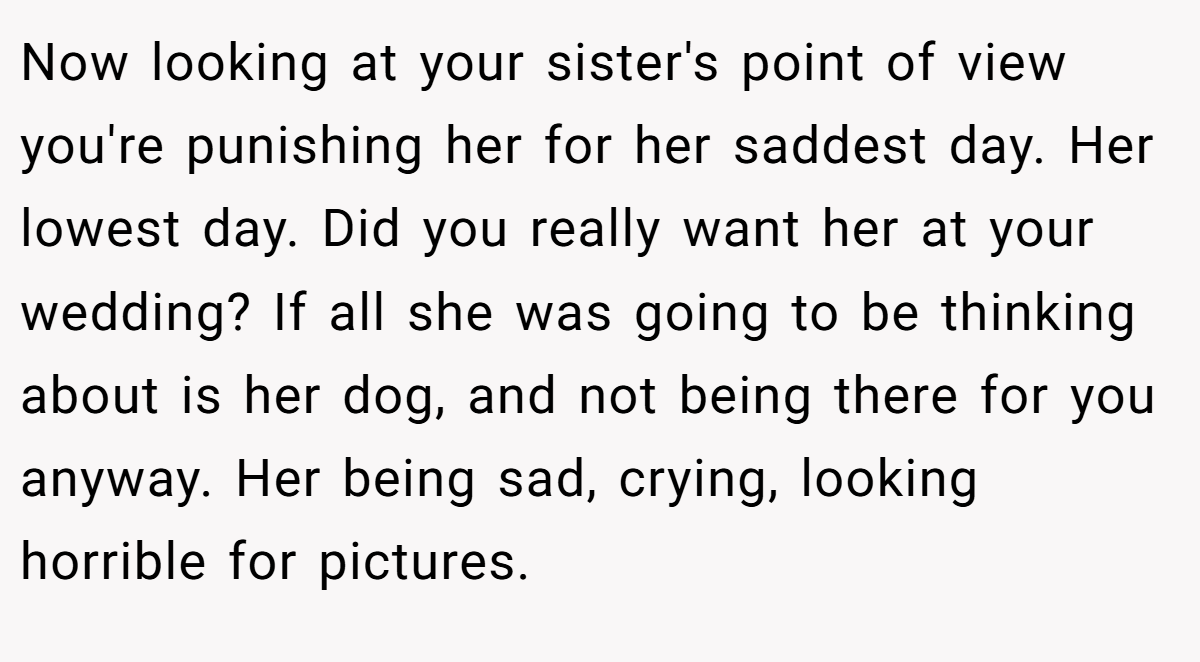 Now looking at your sister's point of view you're punishing her for her saddest day. Her lowest day. Did you really want her at your wedding? If all she was going to be thinking about is her dog, and not being there for you anyway. Her being sad, crying, looking horrible for pictures.
