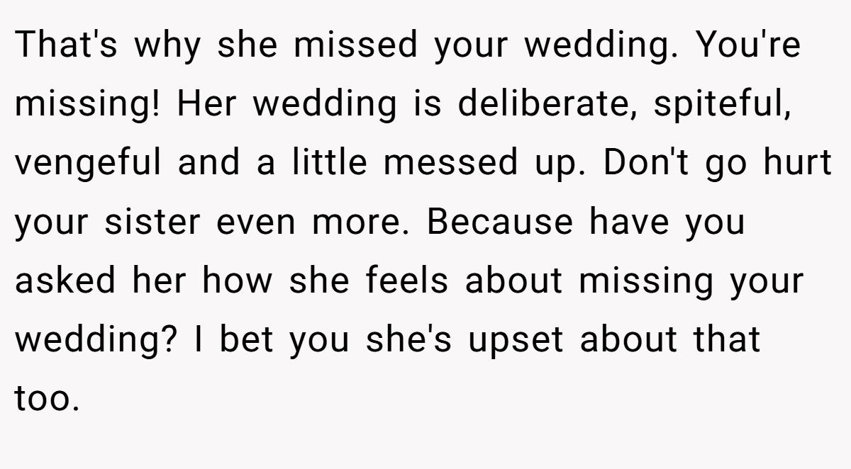 That's why she missed your wedding. You're missing! Her wedding is deliberate, spiteful, vengeful and a little messed up. Don't go hurt your sister even more. Because have you asked her how she feels about missing your wedding? I bet you she's upset about that too.