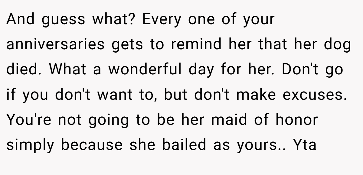 And guess what? Every one of your anniversaries gets to remind her that her dog died. What a wonderful day for her. Don't go if you don't want to, but don't make excuses. You're not going to be her maid of honor simply because she bailed as yours.. Yta