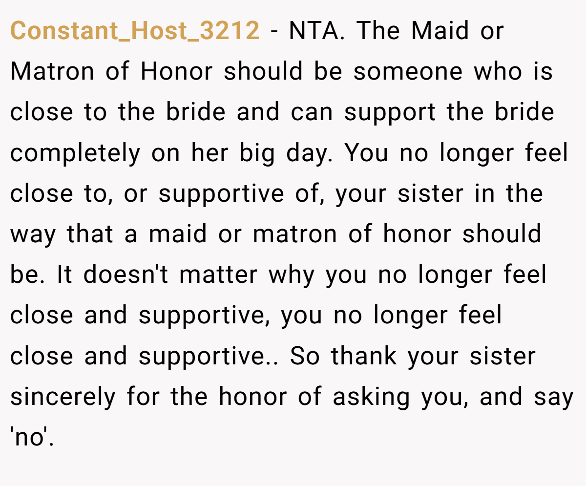 Constant_Host_3212 − NTA. The Maid or Matron of Honor should be someone who is close to the bride and can support the bride completely on her big day. You no longer feel close to, or supportive of, your sister in the way that a maid or matron of honor should be. It doesn't matter why you no longer feel close and supportive, you no longer feel close and supportive.. So thank your sister sincerely for the honor of asking you, and say 'no'.