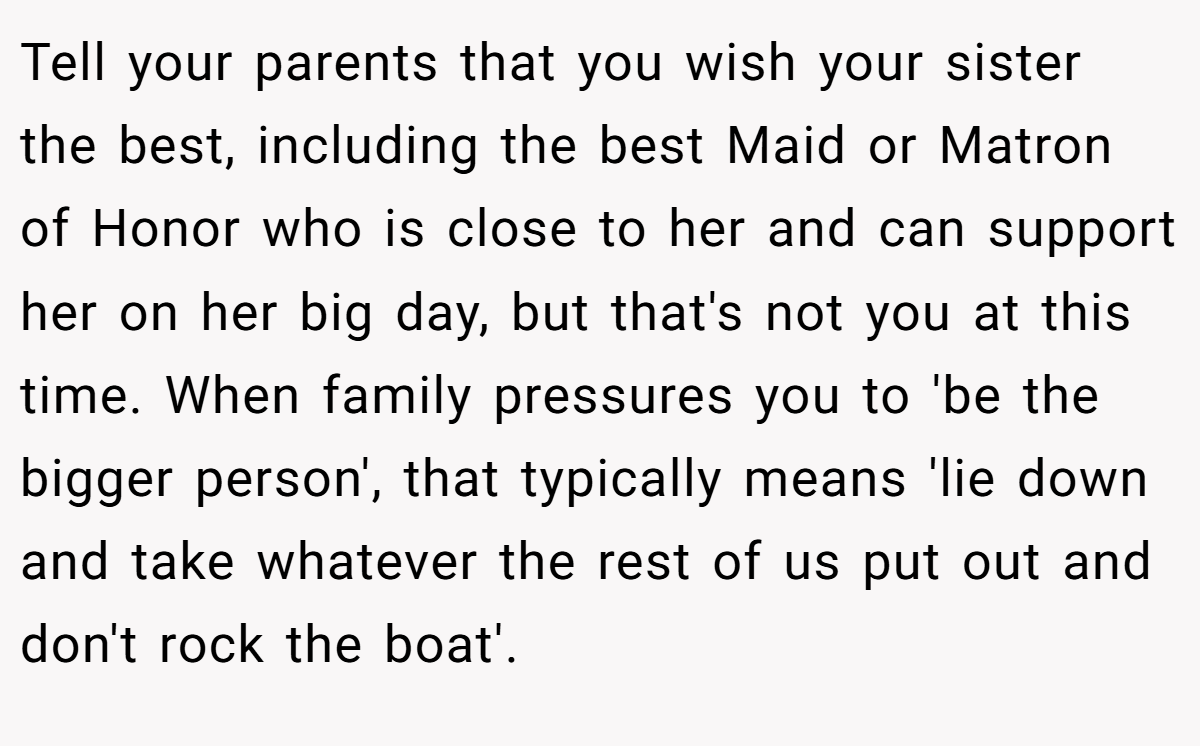 Tell your parents that you wish your sister the best, including the best Maid or Matron of Honor who is close to her and can support her on her big day, but that's not you at this time. When family pressures you to 'be the bigger person', that typically means 'lie down and take whatever the rest of us put out and don't rock the boat'.