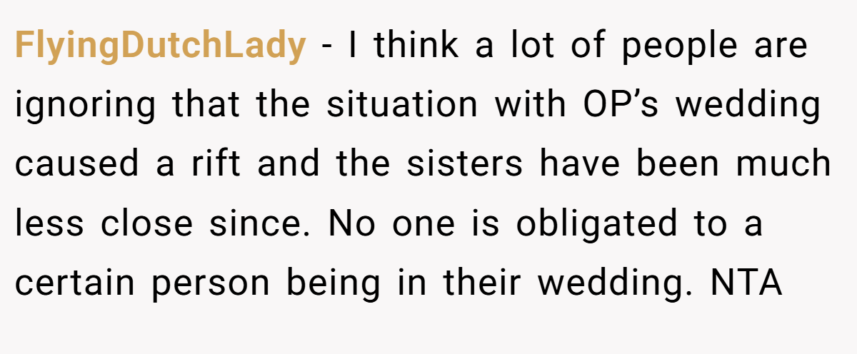 FlyingDutchLady − I think a lot of people are ignoring that the situation with OP’s wedding caused a rift and the sisters have been much less close since. No one is obligated to a certain person being in their wedding. NTA