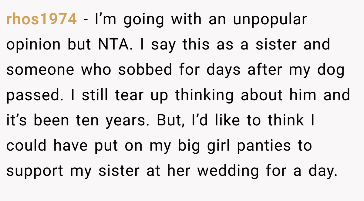rhos1974 − I’m going with an unpopular opinion but NTA. I say this as a sister and someone who sobbed for days after my dog passed. I still tear up thinking about him and it’s been ten years. But, I’d like to think I could have put on my big girl panties to support my sister at her wedding for a day.