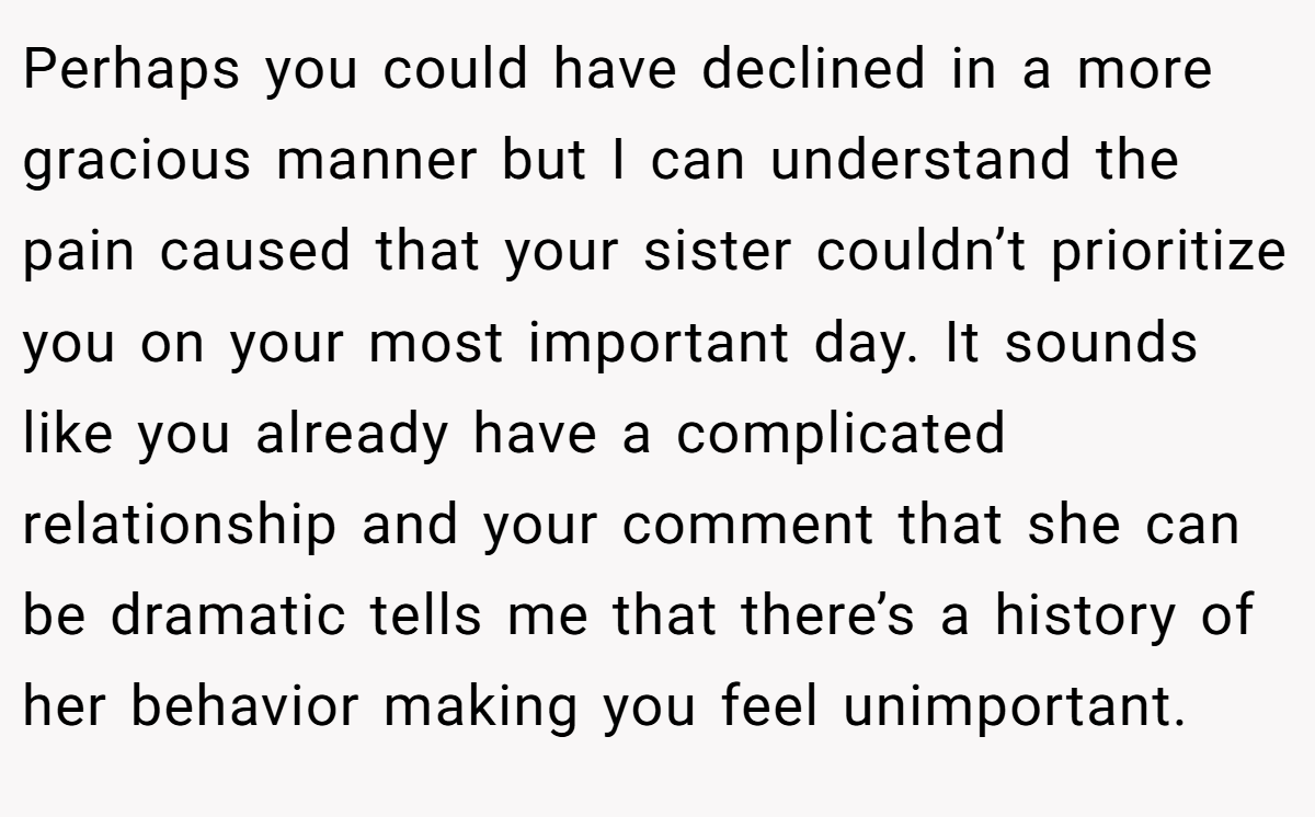 Perhaps you could have declined in a more gracious manner but I can understand the pain caused that your sister couldn’t prioritize you on your most important day. It sounds like you already have a complicated relationship and your comment that she can be dramatic tells me that there’s a history of her behavior making you feel unimportant.