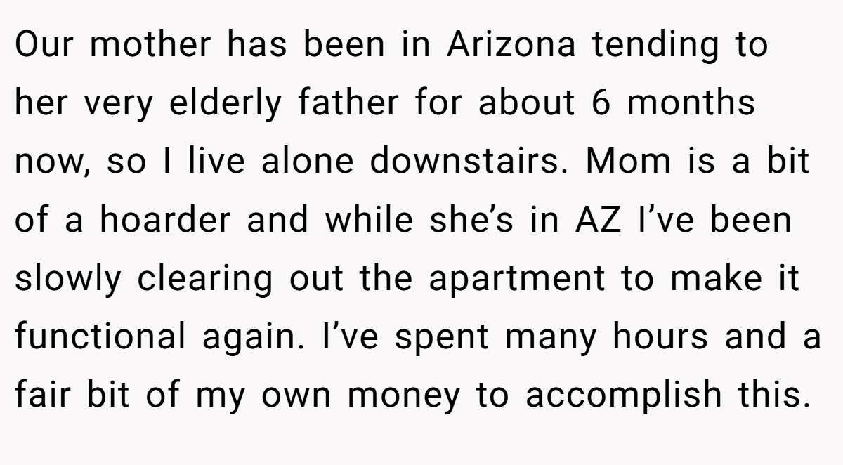 Our mother has been in Arizona tending to her very elderly father for about 6 months now, so I live alone downstairs. Mom is a bit of a hoarder and while she’s in AZ I’ve been slowly clearing out the apartment to make it functional again. I’ve spent many hours and a fair bit of my own money to accomplish this.