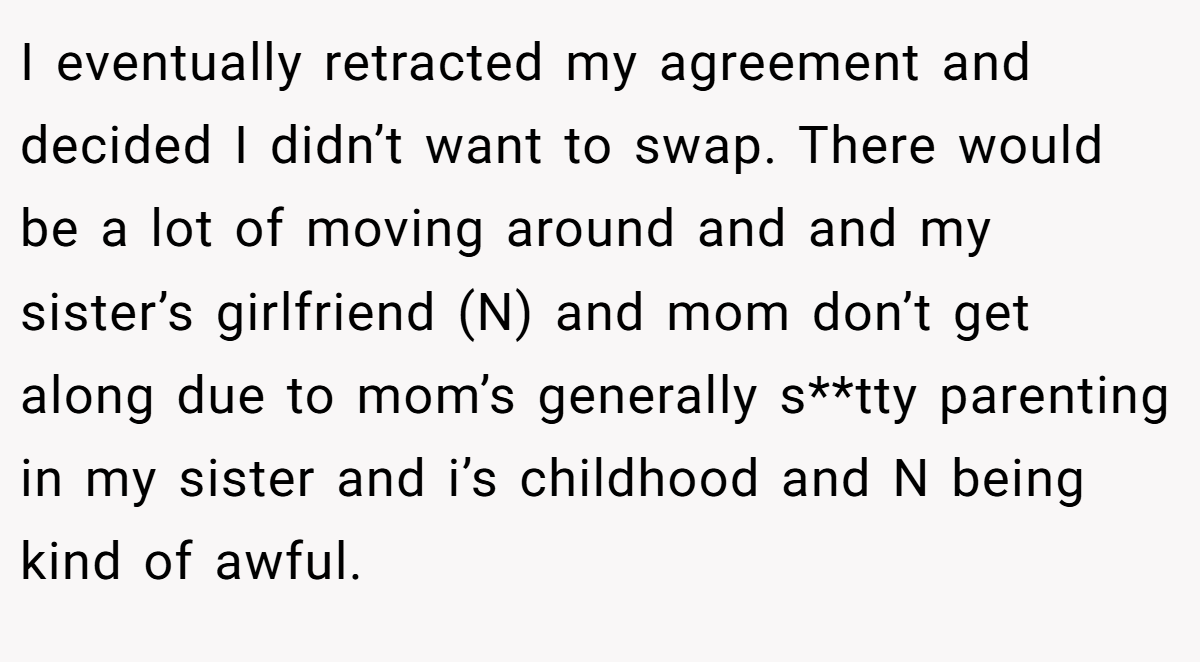 I eventually retracted my agreement and decided I didn’t want to swap. There would be a lot of moving around and and my sister’s girlfriend (N) and mom don’t get along due to mom’s generally s**tty parenting in my sister and i’s childhood and N being kind of awful.