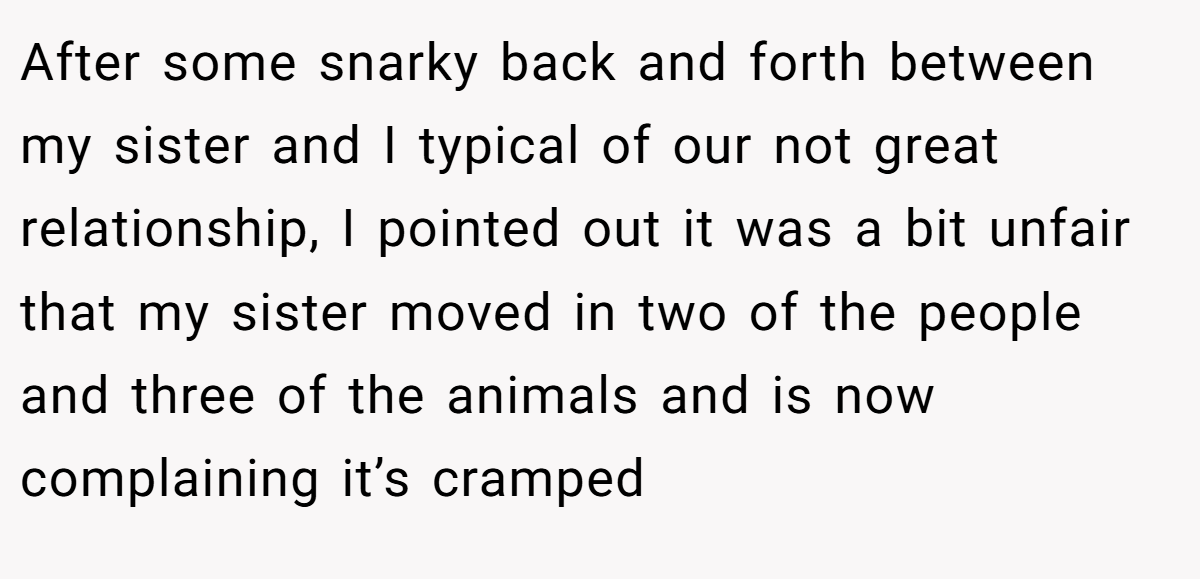 After some snarky back and forth between my sister and I typical of our not great relationship, I pointed out it was a bit unfair that my sister moved in two of the people and three of the animals and is now complaining it’s cramped