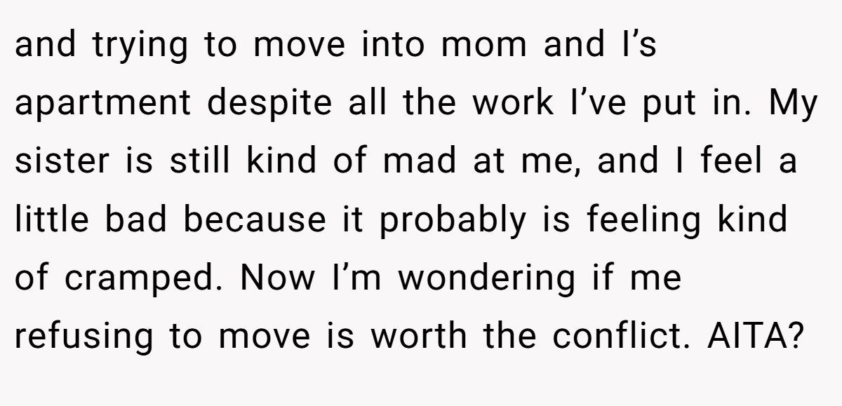 and trying to move into mom and I’s apartment despite all the work I’ve put in. My sister is still kind of mad at me, and I feel a little bad because it probably is feeling kind of cramped. Now I’m wondering if me refusing to move is worth the conflict. AITA?
