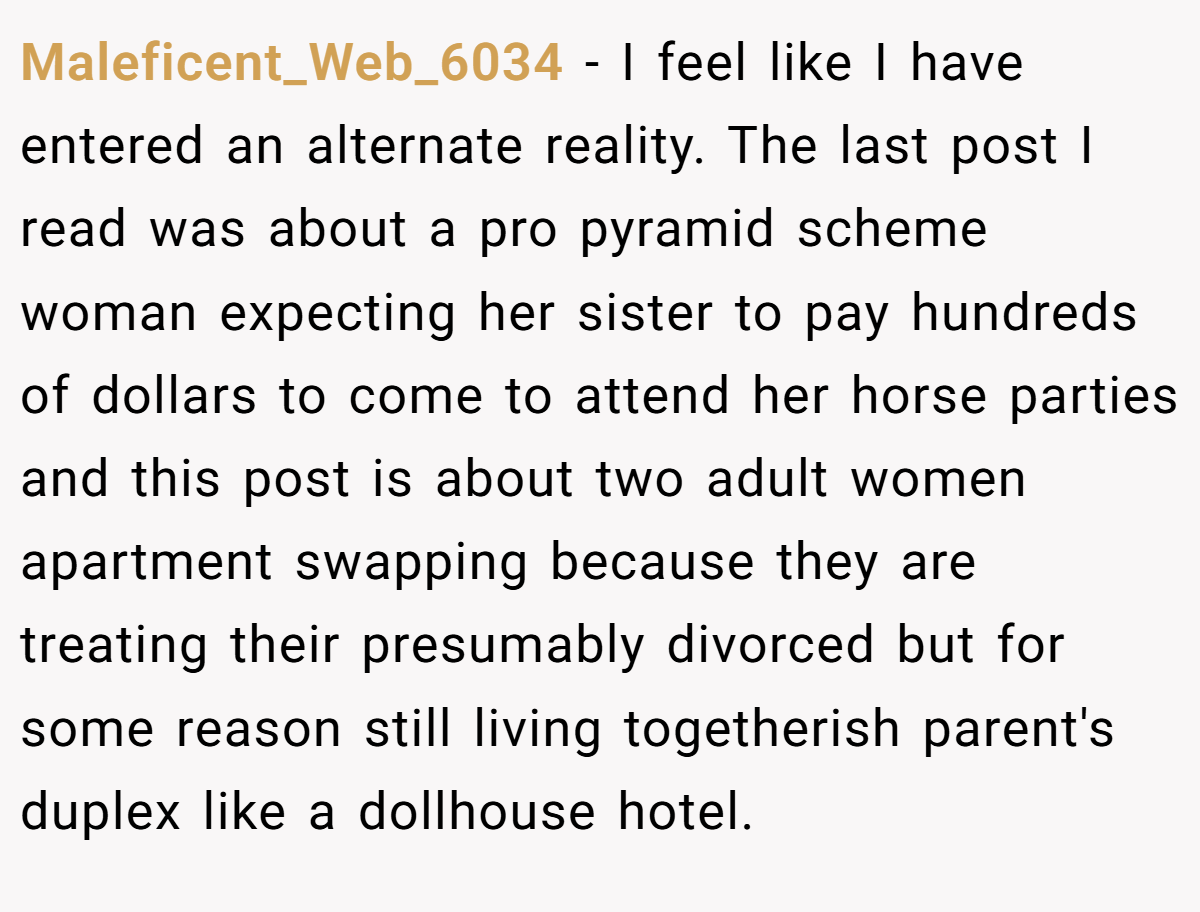 Maleficent_Web_6034 − I feel like I have entered an alternate reality. The last post I read was about a pro pyramid scheme woman expecting her sister to pay hundreds of dollars to come to attend her horse parties and this post is about two adult women apartment swapping because they are treating their presumably divorced but for some reason still living togetherish parent's duplex like a dollhouse hotel.