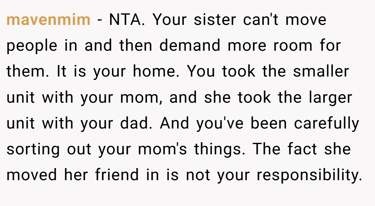 mavenmim − NTA. Your sister can't move people in and then demand more room for them. It is your home. You took the smaller unit with your mom, and she took the larger unit with your dad. And you've been carefully sorting out your mom's things. The fact she moved her friend in is not your responsibility.