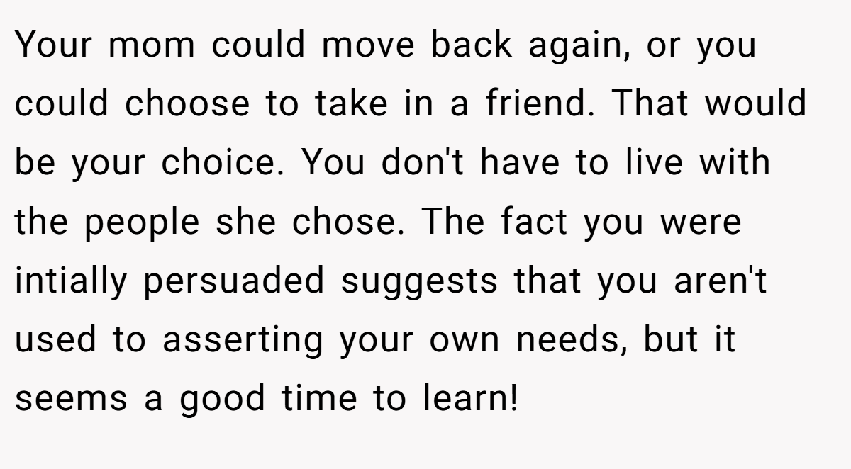 Your mom could move back again, or you could choose to take in a friend. That would be your choice. You don't have to live with the people she chose. The fact you were intially persuaded suggests that you aren't used to asserting your own needs, but it seems a good time to learn!