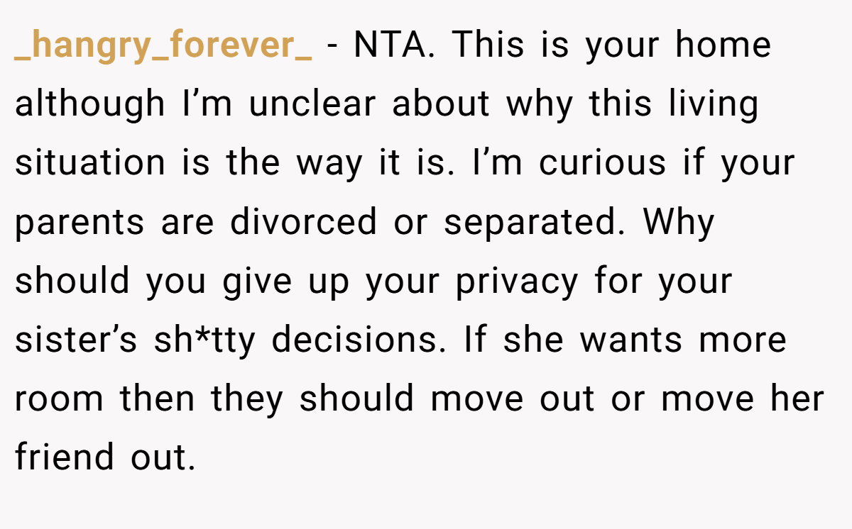 _hangry_forever_ − NTA. This is your home although I’m unclear about why this living situation is the way it is. I’m curious if your parents are divorced or separated. Why should you give up your privacy for your sister’s sh*tty decisions. If she wants more room then they should move out or move her friend out.