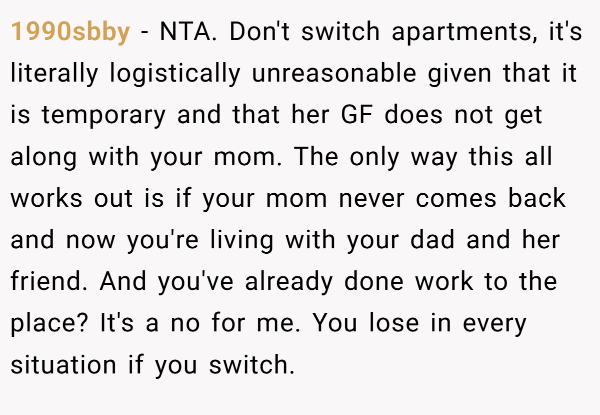 1990sbby − NTA. Don't switch apartments, it's literally logistically unreasonable given that it is temporary and that her GF does not get along with your mom. The only way this all works out is if your mom never comes back and now you're living with your dad and her friend. And you've already done work to the place? It's a no for me. You lose in every situation if you switch.