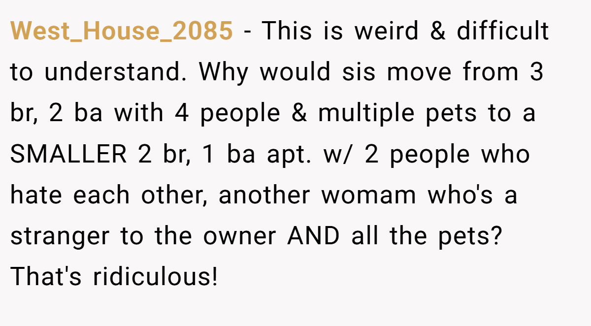 West_House_2085 − This is weird & difficult to understand. Why would sis move from 3 br, 2 ba with 4 people & multiple pets to a SMALLER 2 br, 1 ba apt. w/ 2 people who hate each other, another womam who's a stranger to the owner AND all the pets? That's ridiculous!