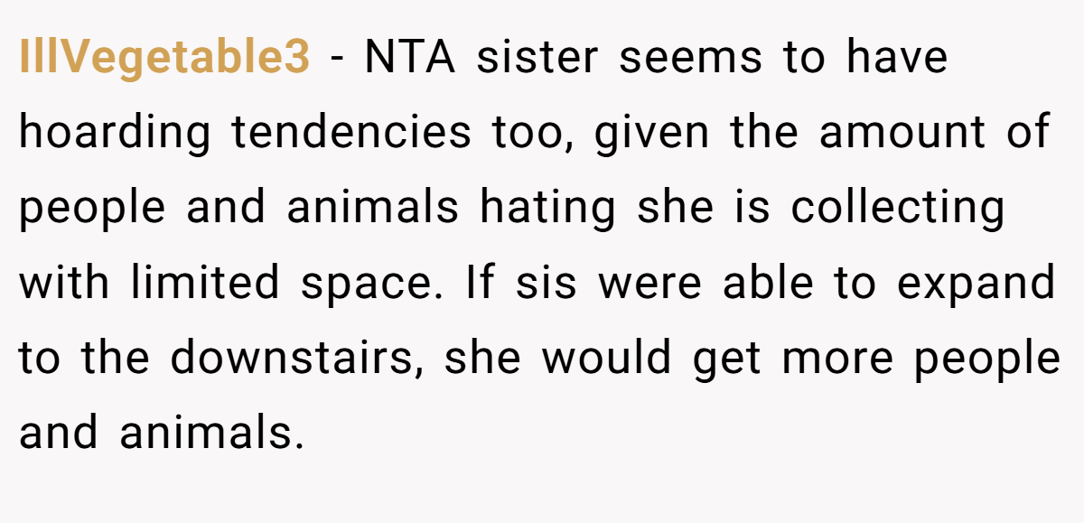 IllVegetable3 − NTA sister seems to have hoarding tendencies too, given the amount of people and animals hating she is collecting with limited space. If sis were able to expand to the downstairs, she would get more people and animals. 