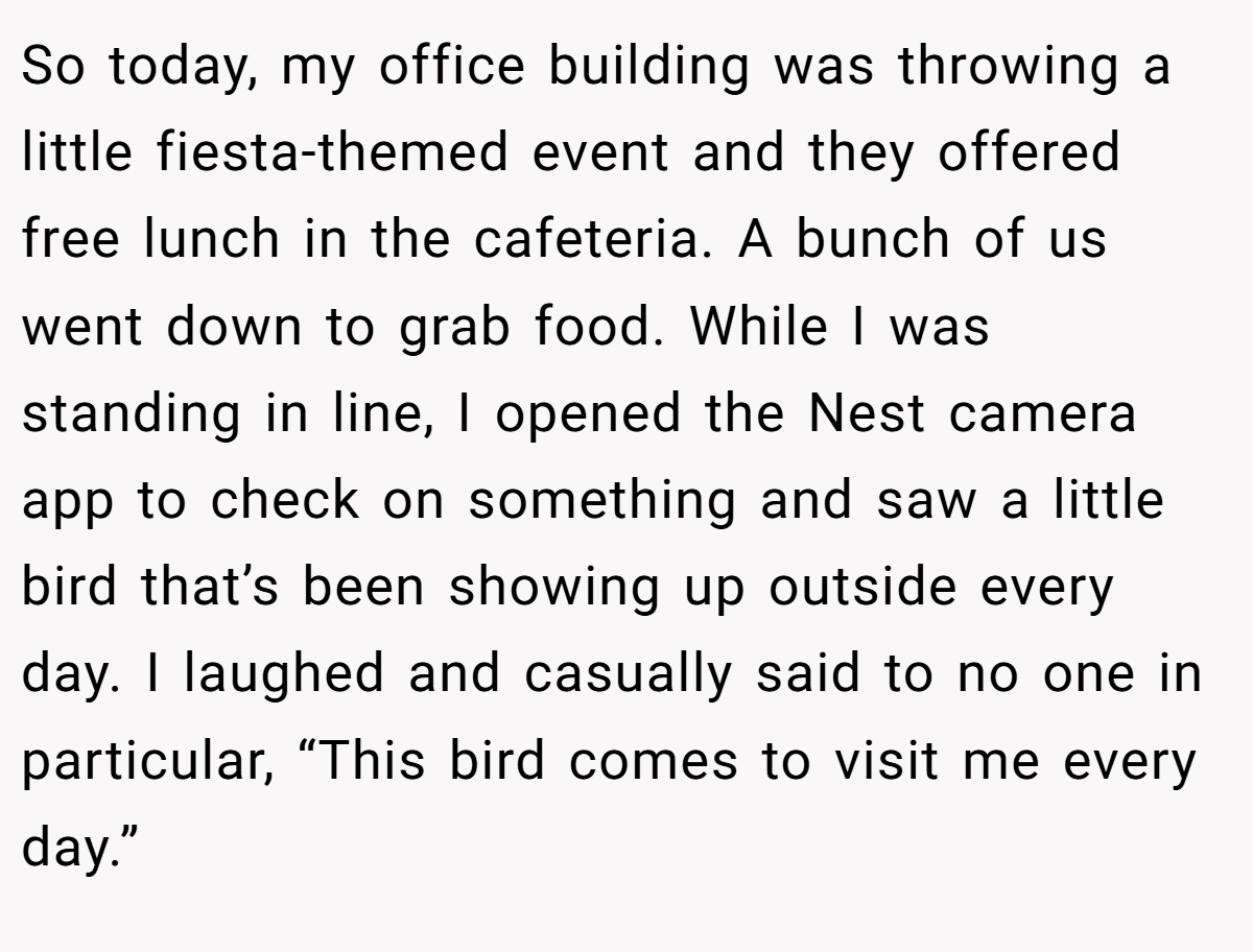 So today, my office building was throwing a little fiesta-themed event and they offered free lunch in the cafeteria. A bunch of us went down to grab food. While I was standing in line, I opened the Nest camera app to check on something and saw a little bird that’s been showing up outside every day. I laughed and casually said to no one in particular, “This bird comes to visit me every day.”