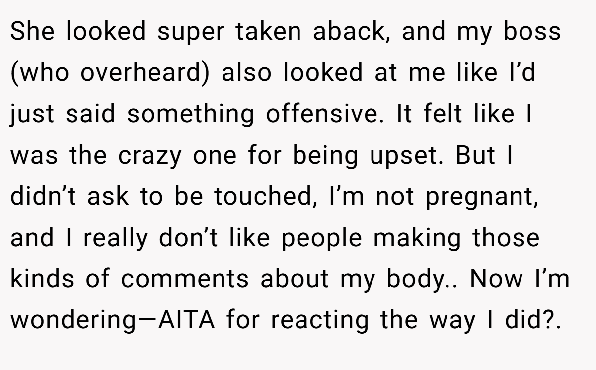 She looked super taken aback, and my boss (who overheard) also looked at me like I’d just said something offensive. It felt like I was the crazy one for being upset. But I didn’t ask to be touched, I’m not pregnant, and I really don’t like people making those kinds of comments about my body.. Now I’m wondering—AITA for reacting the way I did?.