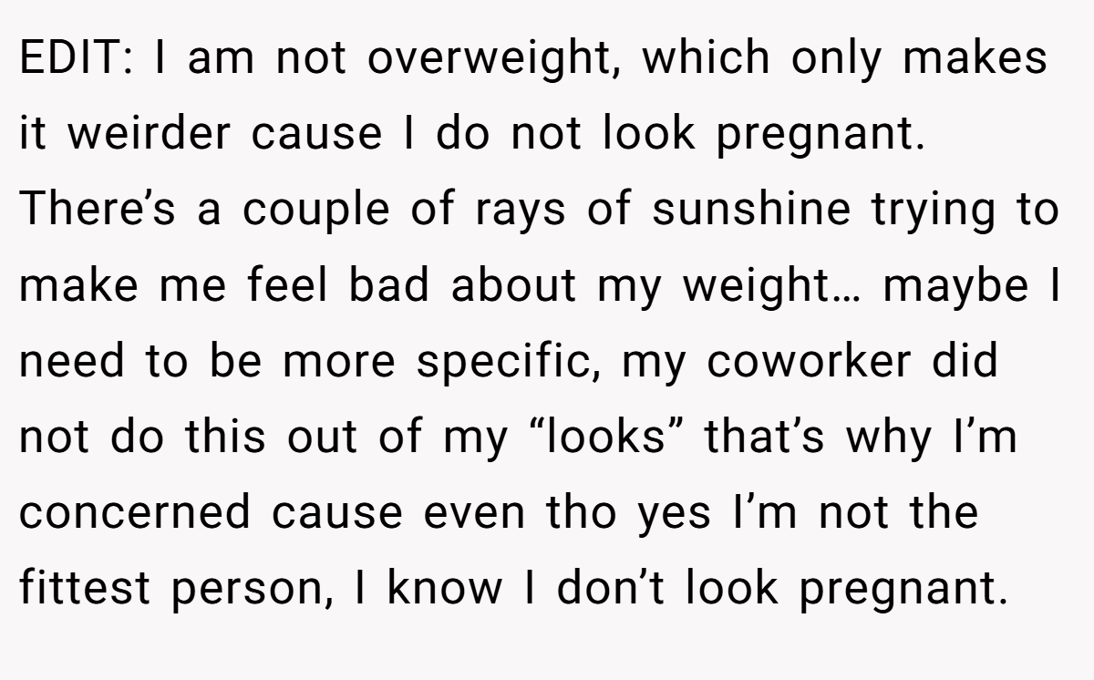 EDIT: I am not overweight, which only makes it weirder cause I do not look pregnant. There’s a couple of rays of sunshine trying to make me feel bad about my weight… maybe I need to be more specific, my coworker did not do this out of my “looks” that’s why I’m concerned cause even tho yes I’m not the fittest person, I know I don’t look pregnant.