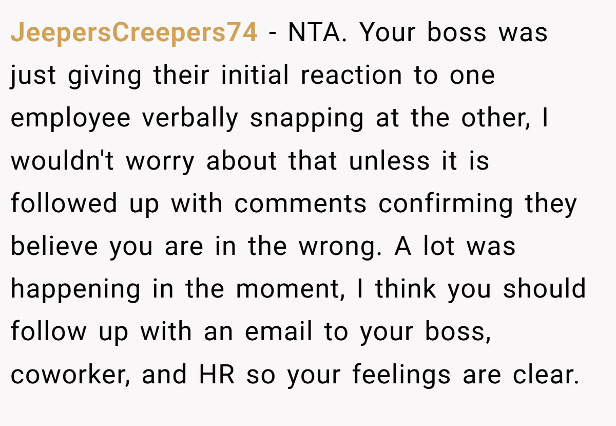 JeepersCreepers74 − NTA. Your boss was just giving their initial reaction to one employee verbally snapping at the other, I wouldn't worry about that unless it is followed up with comments confirming they believe you are in the wrong. A lot was happening in the moment, I think you should follow up with an email to your boss, coworker, and HR so your feelings are clear.