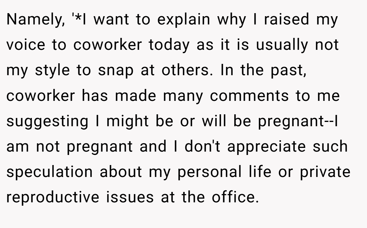 Namely, '*I want to explain why I raised my voice to coworker today as it is usually not my style to snap at others. In the past, coworker has made many comments to me suggesting I might be or will be pregnant--I am not pregnant and I don't appreciate such speculation about my personal life or private reproductive issues at the office.