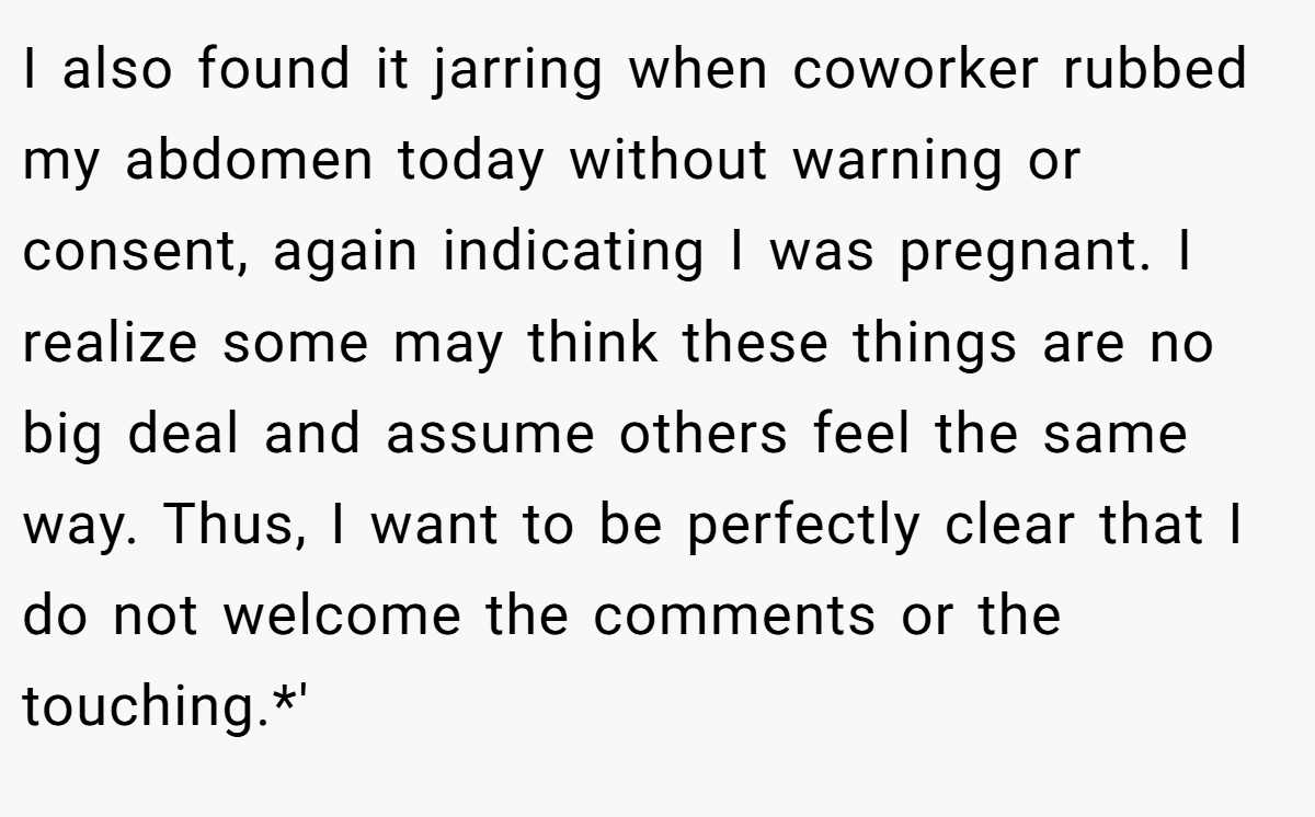I also found it jarring when coworker rubbed my abdomen today without warning or consent, again indicating I was pregnant. I realize some may think these things are no big deal and assume others feel the same way. Thus, I want to be perfectly clear that I do not welcome the comments or the touching.*'