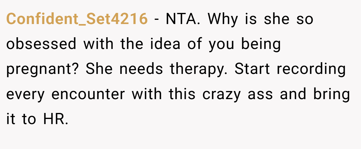 Confident_Set4216 − NTA. Why is she so obsessed with the idea of you being pregnant? She needs therapy. Start recording every encounter with this crazy ass and bring it to HR.