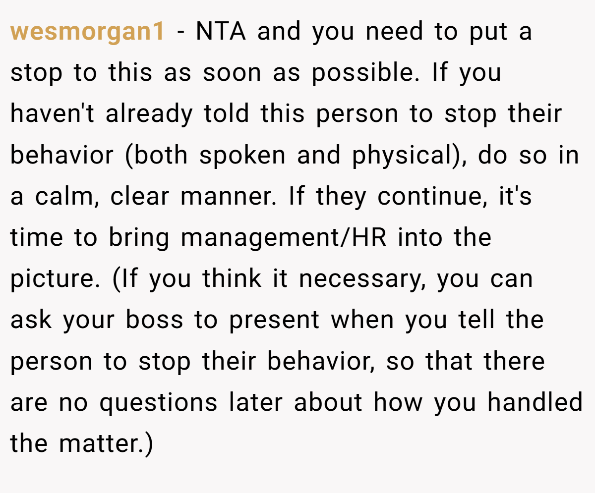 wesmorgan1 − NTA and you need to put a stop to this as soon as possible. If you haven't already told this person to stop their behavior (both spoken and physical), do so in a calm, clear manner. If they continue, it's time to bring management/HR into the picture. (If you think it necessary, you can ask your boss to present when you tell the person to stop their behavior, so that there are no questions later about how you handled the matter.)