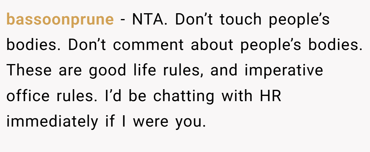 bassoonprune − NTA. Don’t touch people’s bodies. Don’t comment about people’s bodies. These are good life rules, and imperative office rules. I’d be chatting with HR immediately if I were you.