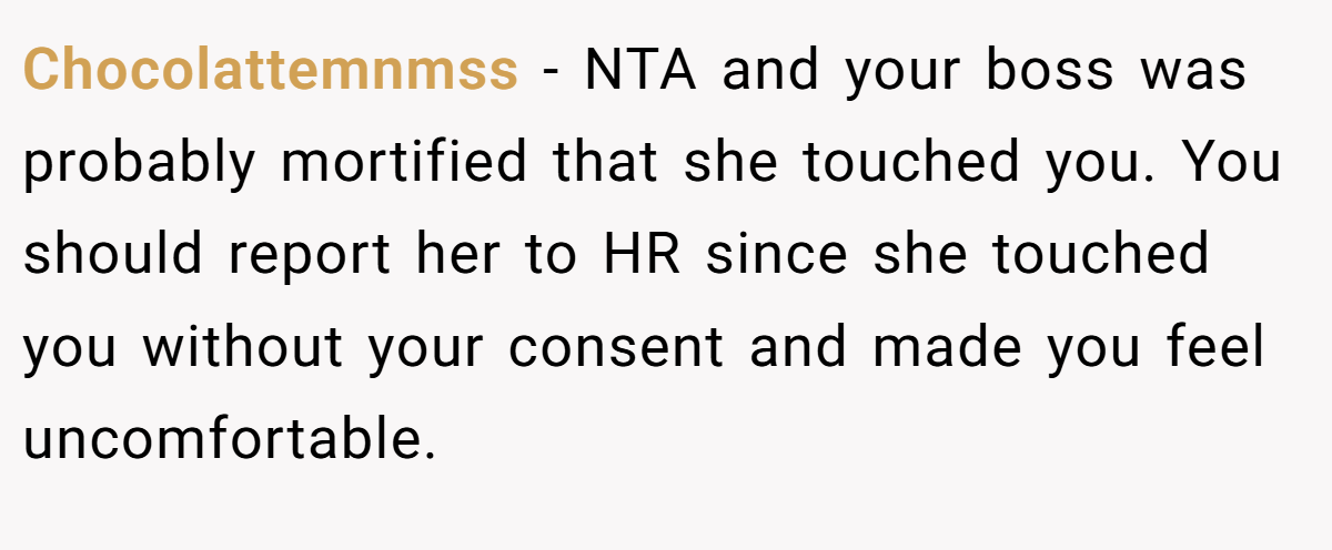 Chocolattemnmss − NTA and your boss was probably mortified that she touched you. You should report her to HR since she touched you without your consent and made you feel uncomfortable.