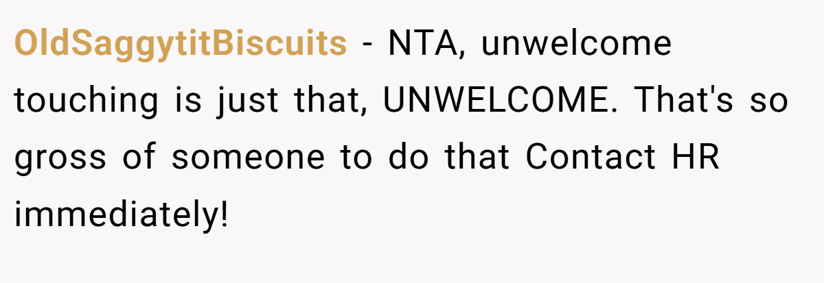OldSaggytitBiscuits − NTA, unwelcome touching is just that, UNWELCOME. That's so gross of someone to do that Contact HR immediately!