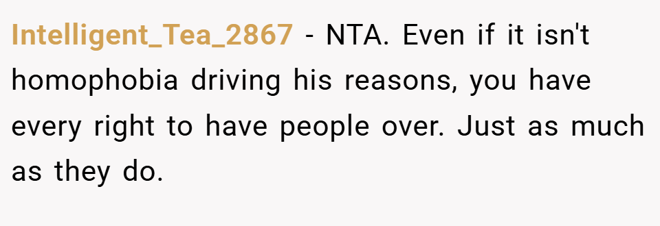 Intelligent_Tea_2867 − NTA. Even if it isn't homophobia driving his reasons, you have every right to have people over. Just as much as they do.
