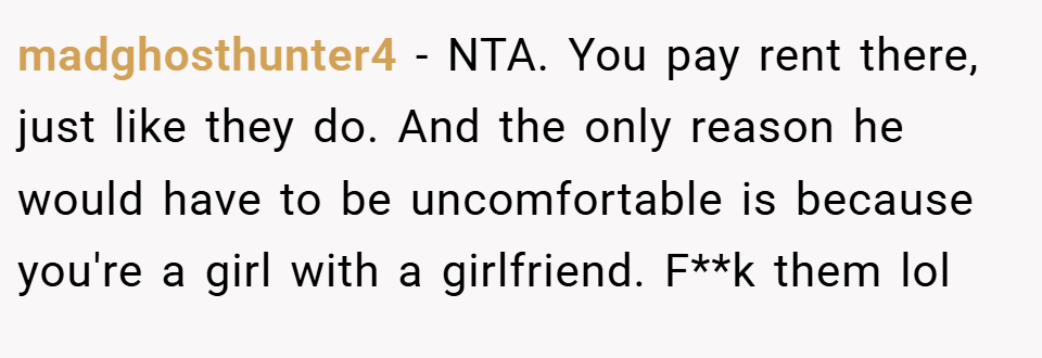 madghosthunter4 − NTA. You pay rent there, just like they do. And the only reason he would have to be uncomfortable is because you're a girl with a girlfriend. F**k them lol
