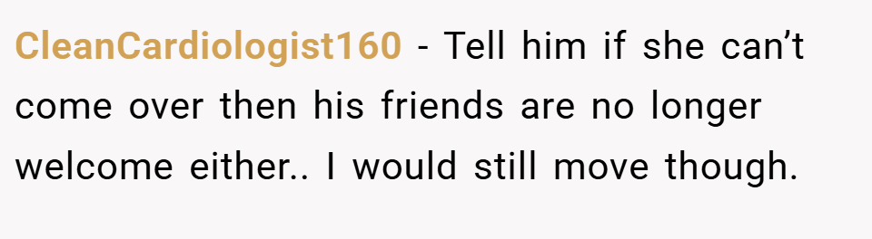 CleanCardiologist160 − Tell him if she can’t come over then his friends are no longer welcome either.. I would still move though.