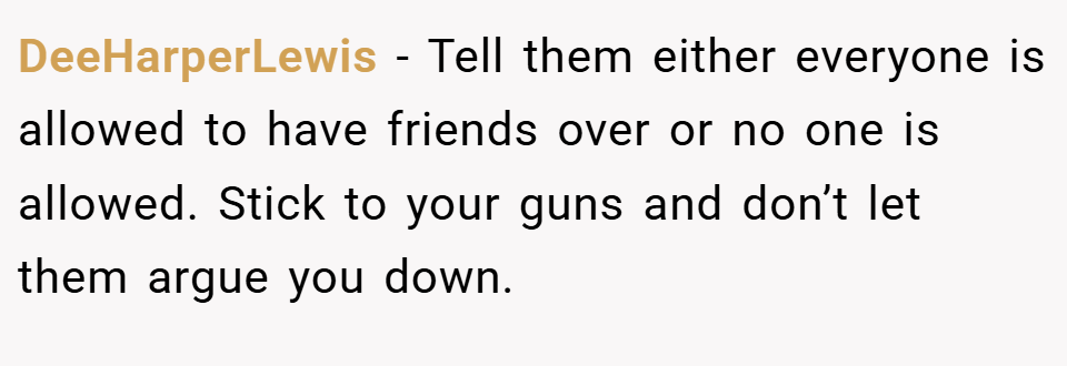 DeeHarperLewis − Tell them either everyone is allowed to have friends over or no one is allowed. Stick to your guns and don’t let them argue you down.