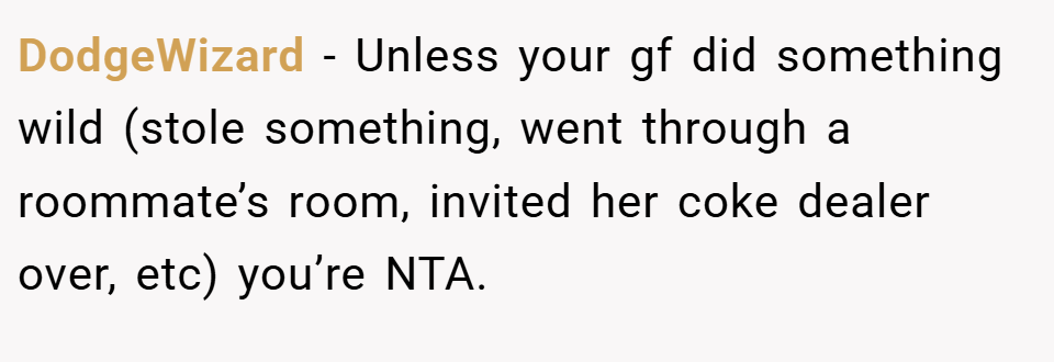 DodgeWizard − Unless your gf did something wild (stole something, went through a roommate’s room, invited her coke dealer over, etc) you’re NTA.